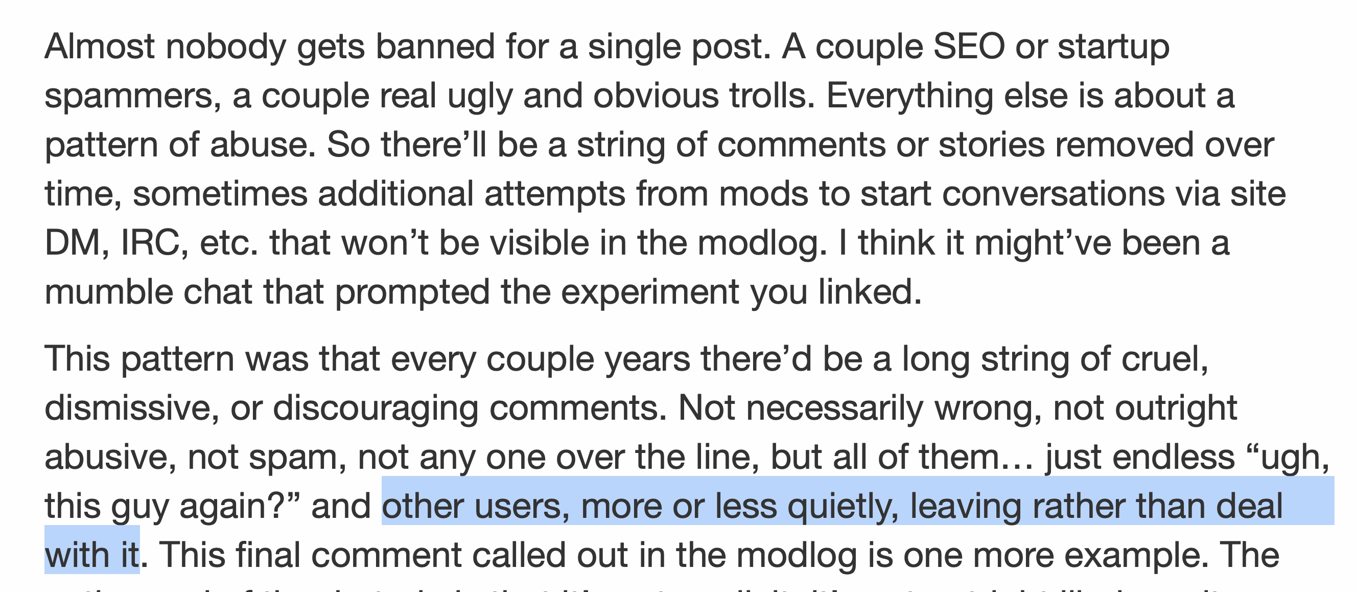 Almost nobody gets banned for a single post. A couple SEO or startup spammers, a couple real ugly and obvious trolls. Everything else is about a pattern of abuse. So there’ll be a string of comments or stories removed over time, sometimes additional attempts from mods to start conversations via site DM, IRC, etc. that won’t be visible in the modlog. I think it might’ve been a mumble chat that prompted the experiment you linked. This pattern was that every couple years there’d be a long string of cruel, dismissive, or discouraging comments. Not necessarily wrong, not outright abusive, not spam, not any one over the line, but all of them… just endless “ugh, this guy again?” and other users, more or less quietly, leaving rather than deal with it. This final comment called out in the modlog is one more example.