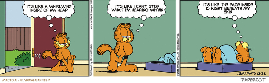 Original Garfield comic from December 28, 2015
Text replaced with lyrics from: Papercut

Transcript:
• It's Like A Whirlwind Inside Of My Head
• It's Like I Can't Stop What I'm Hearing Within
• It's Like The Face Inside Is Right Beneath My Skin



The comic strip features three panels, each depicting a different character, including a cat. The cat in the first panel is sitting on a bed, with its head on the pillow. The cat in the second panel is sitting on the floor, also with its head on the pillow. The cat in the third panel is sitting on the bed, also with its head on the pillow. All three panels share a common theme: the cat's head on the pillow. This pattern gives a sense of consistency to the story, as well as a playful and humorous touch with the exaggerated visual of the cats on the beds and the floor.