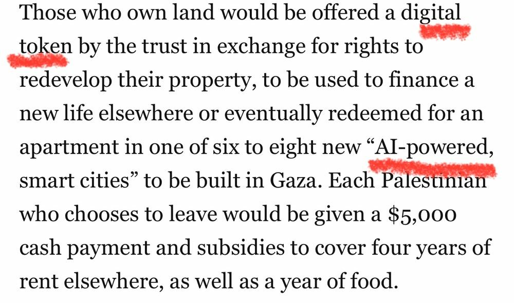 Those who own land would be offered a digital token by the trust in exchange for rights to redevelop their property, to be used to finance a new life elsewhere or eventually redeemed for an apartment in one of six to eight new “Al-powered, smart cities” to be built in Gaza. Each Palestinian who chooses to leave would be given a $5,000 cash payment and subsidies to cover four years of rent elsewhere, as well as a year of food.