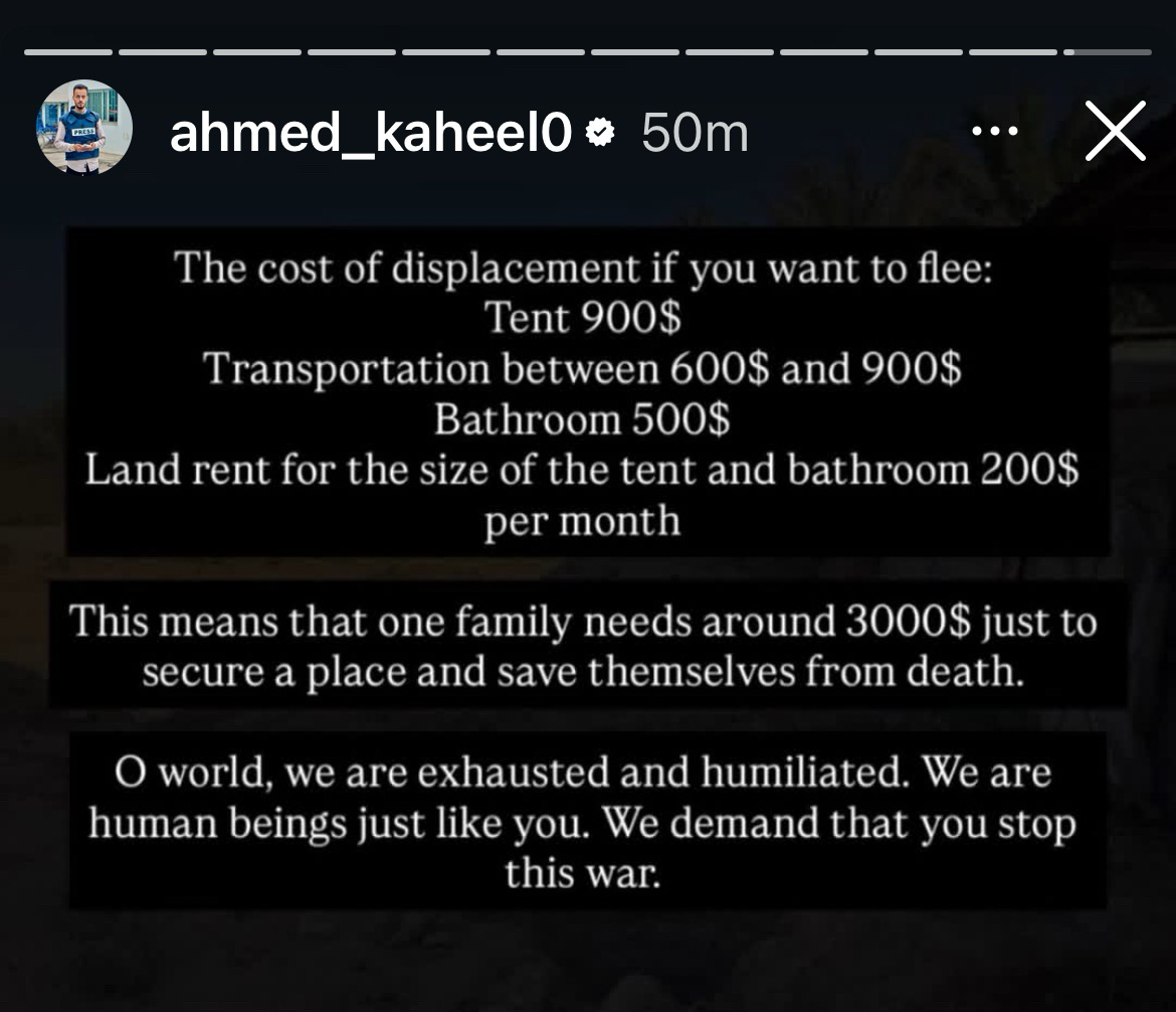 The cost of displacement if you want to flee: Tent 900$ Transportation between 600$ and 900$ Bathroom 500$ Land rent for the size of the tent and bathroom 200$ per month This means that one family needs around 3000$ just to secure a place and save themselves from death. O world, we are exhausted and humiliated. We are human beings just like you. We demand that you stop this war.