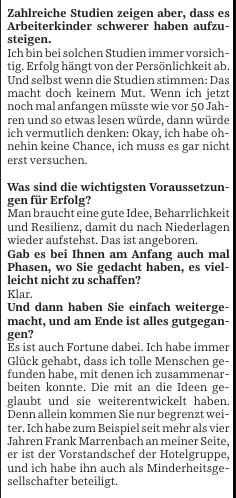 Zahlreiche Studien zeigen aber, dass es Arbeiterkinder schwerer haben aufzusteigen.

Ich bin bei solchen Studien immer vorsichtig. Erfolg hängt von der Persönlichkeit ab. Und selbst wenn die Studien stimmen: Das macht doch keinem Mut. Wenn ich jetzt noch mal anfangen müsste wie vor 50 Jahren und so etwas lesen würde, dann würde ich vermutlich denken: Okay, ich habe ohnehin keine Chance, ich muss es gar nicht erst versuchen.

Was sind die wichtigsten Voraussetzungen für Erfolg?

Man braucht eine gute Idee, Beharrlichkeit und Resilienz, damit du nach Niederlagen wieder aufstehst. Das ist angeboren.

Gab es bei Ihnen am Anfang auch mal Phasen, wo Sie gedacht haben, es vielleicht nicht zu schaffen?

Klar.

Und dann haben Sie einfach weitergemacht, und am Ende ist alles gutgegangen?

Es ist auch Fortune dabei. Ich habe immer Glück gehabt, dass ich tolle Menschen gefunden habe, mit denen ich zusammenarbeiten konnte. Mit mir und den Ideen glaube und sie weiterentwickelt haben. Denn schließlich kommt man nicht allein weiter, ich habe zum Beispiel seit mehr als vier er ist halt besonders wichtig. Ich habe ihm auch immer sehr gerne als er ist der Vorstandschef der Hotelgruppe, und ich bin mehr ein geschäftsführender Gesellschafter beteiligt.