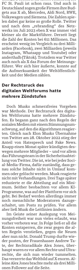 FC St. Pauli ist schon raus. Und auch in Deutschland zogen große Firmen ihre Budgets aus X ab. Mercedes, Aldi Nord, BMW, Volkswagen und Siemens. Die Zahlen spielen dabei gar keine so große Rolle. Twitter und, nach dem „rebranding" des Netzwerks im Juli 2023 eben X war immer viel kleiner als die Marktführer. Derzeit liegt die Zahl der Konten bei 611 Millionen. Das bescherte wenig im Vergleich zu drei Milliarden Facebook, zwei Milliarden (jeweils Instagram, Whatsapp und Youtube) oder anderthalb (Tiktok). Trotzdem war Twitter auch noch als X das Forum für Meinungsäußerung. Wer sich hier äußerte, konnte auf die Aufmerksamkeit der Weltöffentlichkeit und der Medien zählen.

Der Rechtsruck des digitalen Weltforums hatte mehrere Zündstufen

Doch Musks schmerzfreies Vorgehen war Methode. Der Rechtsruck des digitalen Weltforums hatte mehrere Zündstufen. Es begann ganz nach dem Regeln der sozialen Medien mit einem Stimmungsumschwung, auf den die Algorithmen reagierten. Gleich nach Elon Musks Übernahme von Twitter am 28. Oktober 2022 stieg der Anteil von Hatespeech und Fake News. Kaum einen Monat später kündigt der werden mehrere Mitglieder – und vor allem das Führungsteam in der Sicherheitsabteilung auf Twitter. Diesmal, wie bei jeder Sozial-Media-Firma, daher zuständig, dass gewisse schäfte Inhalte nicht in Umlauf kommen oder gelöscht werden. Musk reagierte nicht nur mit einem Stellenabbau Der Personalchef reduzierte er die Abteilung auf vier Minimum. Seinen Beobach...