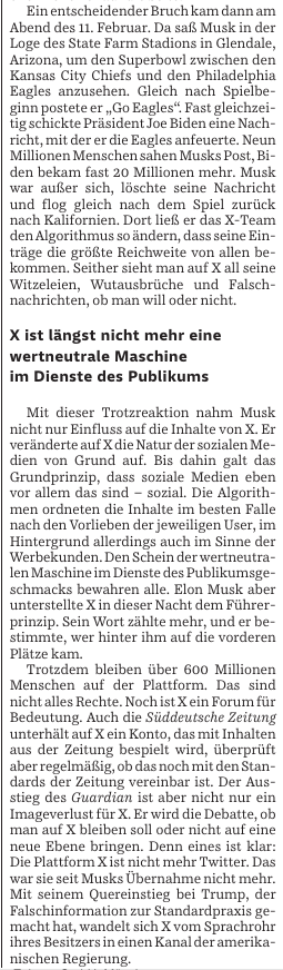 Ein entscheidender Bruch kam dann am Abend des 11. Februar. In sack full der Loge des State Farm Stadions in Glendale, Arizona, um den Superbowl zwischen den Kansas City Chiefs und den Philadelphia Eagles anzusehen. Gleich nach Spielbeginn postete er „Go Eagles!". Fast gleichzeitig schickte Präsident Joe Biden eine Nachricht, mit der er die Eagles anfeuerte. Neun Millionen Menschen sahen Musks Post, während bekam fast 200 Millionen mehr. Musk war außer sich, postete seine Nachricht und fügte gleich nach dem Spiel zurück nach Kalifornien. Dort ist das X-Team der Algorithmus so ändern, dass seine Einträge die größte Reichweite von allen bekommen. Seitdem sieht man auf X all seine Witzelesen, Wutausbrüche und Falschnachrichten, ob man will oder nicht.

X ist längst nicht mehr eine wertneutrale Maschine im Dienste des Publikums

Mit dieser Trotzreaktion nahm Musk nicht nur Einfluss auf die Inhalte von X er veränderte auf X die Natur der sozialen Medien von Grund auf. Bis dahin galt das Grundprinzip, dass soziale Medien eben so einem fair sein sind – sozial. Die Algorithmen ordneten die Inhalte im besten Falle nach den Vorlieben der jeweiligen User. Hintergrund allerdings auch im Sinne der kommerziellen Maschine im Dienste des Publikumsgeschmacks bewahren. Elon Musk aber unterstelle X in diesem Recht dem Primerprinzip. Sein Wort zählie mehr, und er bestimmte, wer hinten und vorne kam.
...