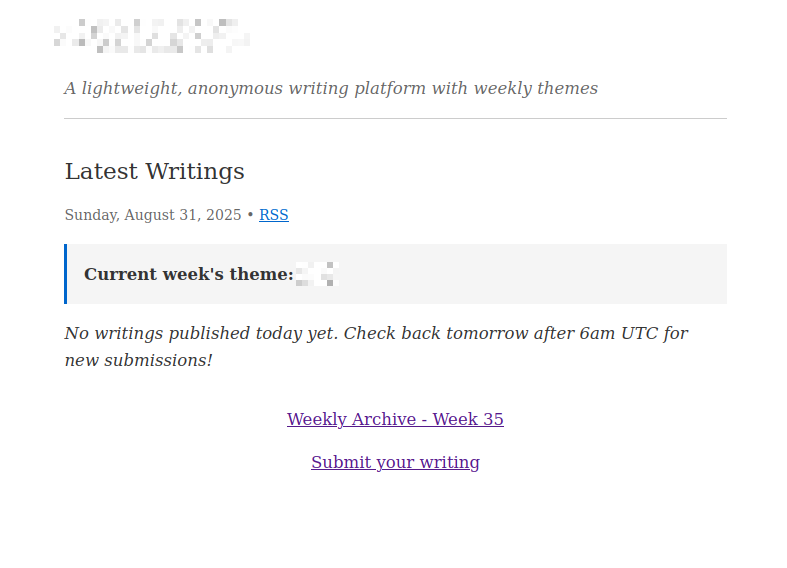 (obfuscated site name) A lightweight, anonymous writing platform with weekly themes Latest Writings Sunday, August 31, 2025 • RSS Current week's theme: ****** No writings published today yet. Check back tomorrow after 6am UTC for new submissions! Weekly Archive - Week 35 Submit your writing