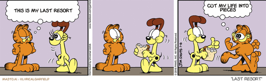Original Garfield comic from January 7, 2016
Text replaced with lyrics from: Last Resort

Transcript:
• This Is My Last Resort
• Cut My Life Into Pieces



The comic strip features four cartoon characters, including a ginger cat, a dog, and a tiger cat. Each character appears in a different panel, showing a variety of emotions and actions. The panels feature the characters eating food and engaging in conversations. In each panel, the animals interact with one another, and they eat different types of food, such as a hot dog, a cake, and a piece of cake. The overall scene portrays the relationships and interactions between the characters.