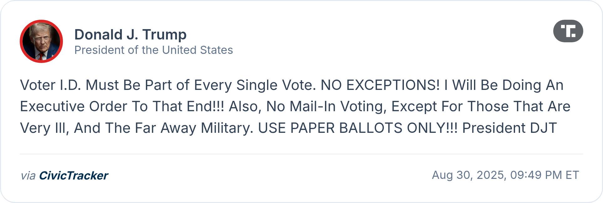 Donald J. Trump President of the United States Voter I.D. Must Be Part of Every Single Vote. NO EXCEPTIONS! | Will Be Doing An Executive Order To That End!!! Also, No Mail-In Voting, Except For Those That Are Very Ill, And The Far Away Military. USE PAPER BALLOTS ONLY!!! President DJT via CivicTracker Aug 30, 2025, 09:49 PM ET