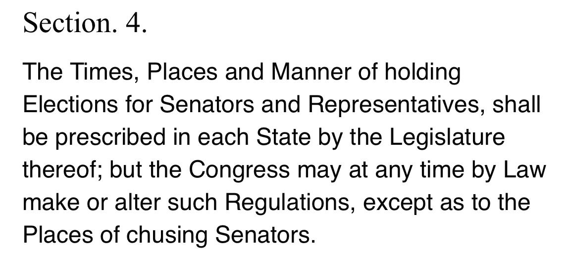 Section. 4. The Times, Places and Manner of holding Elections for Senators and Representatives, shall be prescribed in each State by the Legislature thereof; but the Congress may at any time by Law make or alter such Regulations, except as to the Places of chusing Senators.