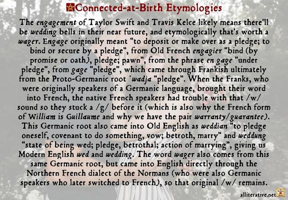 The engagement of Taylor Swift and Travis Kelce likely means there’ll be wedding bells in their near future, and etymologically that’s worth a wager. Engage originally meant “to deposit or make over as a pledge; to bind or secure by a pledge”, from Old French engagier “bind (by promise or oath), pledge; pawn”, from the phrase en gage “under pledge”, from gage “pledge”, which came through Frankish ultimately from the Proto-Germanic root *wadja “pledge”. When the Franks, who were originally speakers of a Germanic language, brought their word into French, the native French speakers had trouble with that /w/ sound so they stuck a /g/ before it (which is also why the French form of William is Guillaume and why we have the pair warranty/guarantee). This Germanic root also came into Old English as weddian “to pledge oneself, covenant to do something, vow; betroth, marry” and weddung “state of being wed; pledge, betrothal; action of marrying”, giving us Modern English wed and wedding. The word wager also comes from this same Germanic root, but came into English directly through the Northern French dialect of the Normans (who were also Germanic speakers who later switched to French), so that original /w/ remains.