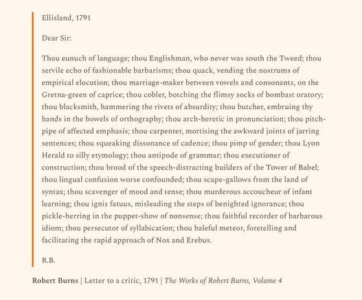 Ellisland, 1791

Dear Sir:

Thou eunuch of language; thou Englishman, who never was south the Tweed; thou servile echo of fashionable barbarisms; thou quack, vending the nostrums of empirical elocution; thou marriage-maker between vowels and consonants, on the Gretna-green of caprice; thou cobler, botching the flimsy socks of bombast oratory; thou blacksmith, hammering the rivets of absurdity; thou butcher, embruing thy hands in the bowels of orthography; thou arch-heretic in pronunciation; thou pitch-pipe of affected emphasis; thou carpenter, mortising the awkward joints of jarring sentences; thou squeaking dissonance of cadence; thou pimp of gender; thou Lyon Herald to silly etymology; thou antipode of grammar; thou executioner of construction; thou brood of the speech-distracting builders of the Tower of Babel; thou lingual confusion worse confounded; thou scape-gallows from the land of syntax; thou scavenger of mood and tense; thou murderous accoucheur of infant learning; thou ignis fatuus, misleading the steps of benighted ignorance; thou pickle-herring in the puppet-show of nonsense; thou faithful recorder of barbarous idiom; thou persecutor of syllabication; thou baleful meteor, foretelling and facilitating the rapid approach of Nox and Erebus.

R.B.

Robert Burns | Letter to a critic, 1791 | The Works of Robert Burns, Volume 4