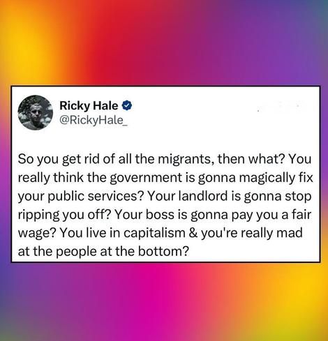 So you get rid of all the migrants, then what? You really think the government is gonna magically fix your public services? Your landlord is gonna stop ripping you off? Your boss is gonna pay you a fair wage? You live in capitalism and you're really mad at the people at the bottom?