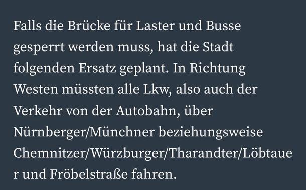 Falls die Brücke für Laster und Busse gesperrt werden muss, hat die Stadt folgenden Ersatz geplant. In Richtung Westen müssten alle Lkw, also auch der Verkehr von der Autobahn, über Nürnberger/Münchner beziehungsweise Chemnitzer/Würzburger/Tharandter/Löbtaue
r und Fröbelstraße fahren.