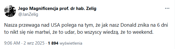 Wpis z twittera:

"Nasza przewaga nad USA polega na tym, że jak nasz Donald znika na 6 dni to nikt się nie martwi, że to udar, bo wszyscy wiedzą, że to weekend."
