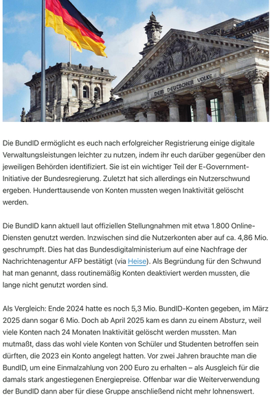 Die BundID ermöglicht es euch nach erfolgreicher Registrierung einige digitale Verwaltungsleistungen leichter zu nutzen, indem ihr euch darüber gegenüber den jeweiligen Behörden identifiziert. Sie ist ein wichtiger Teil der E-Government-Initiative der Bundesregierung. Zuletzt hat sich allerdings ein Nutzerschwund ergeben. Hunderttausende von Konten mussten wegen Inaktivität gelöscht werden.

Die BundID kann aktuell laut offiziellen Stellungnahmen mit etwa 1.800 Online-Diensten genutzt werden. Inzwischen sind die Nutzerkonten aber auf ca. 4,86 Mio. geschrumpft. Dies hat das Bundesdigitalministerium auf eine Nachfrage der Nachrichtenagentur AFP bestätigt (via Heise). Als Begründung für den Schwund hat man genannt, dass routinemäßig Konten deaktiviert werden mussten, die lange nicht genutzt worden sind.

Als Vergleich: Ende 2024 hatte es noch 5,3 Mio. BundID-Konten gegeben, im März 2025 dann sogar 6 Mio. Doch ab April 2025 kam es dann zu einem Absturz, weil viele Konten nach 24 Monaten Inaktivität gelöscht werden mussten. Man mutmaßt, dass das wohl viele Konten von Schüler und Studenten betroffen sein dürften, die 2023 ein Konto angelegt hatten. Vor zwei Jahren brauchte man die BundID, um eine Einmalzahlung von 200 Euro zu erhalten – als Ausgleich für die damals stark angestiegenen Energiepreise. Offenbar war die Weiterverwendung der BundID dann aber für diese Gruppe anschließend nicht mehr lohnenswert.