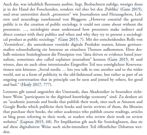 Auch das, was inhaltlich Resonanz auslöst, liegt, Beobachtern zufolge, weniger denn  je in der Hand der Forschenden, sondern viel eher bei den ‚Publika‘ (Gans 2015),  und zwar unterstützt durch „presenters“ wie Journalisten und Herausgebern, Lehrern und neuerdings zunehmend von Bloggern: „However essential the general  public is to the creation of public sociology, it could not come about without the  presenters. ..., sociologists must understand how presenters make indirect and  direct contact with their publics and when and why they try to present a sociological product as public sociology.“ (Gans 2015, 7). Mit der entscheidenden Rolle von  ‚Vermittlern‘, die unterdessen verstärkt digitale Produkte nutzen, könne gewissermaßen schneeballartig ein Interesse an einzelnen Themen aufkommen. Eben deshalb müssten SoziologInnen die Prinzipien von “data driven or evidence based journalism, sometimes also called explainer journalism” kennen (Gans 2015, 8) und  wissen, dass sie auch ohne intentionales Eingreifen Teil neu ermöglichter Konversationen sein können: „Social media ... lets you talk to one another and to the wider  world, not as a form of publicity in the old-fashioned sense, but rather as part of an  ongoing conversation that in principle can be seen and joined by others, for good  and bad.“ (Healy 2017, 777).  Letzteres gilt zumal angesichts des Umstands, dass Akademiker in b...