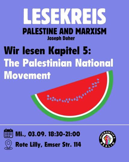 💥Ankündigung! Mittwoch 03.09.2025💥

📖 Lesekreis: Palästina und Marxismus 📖

Mittwoch, 03.09.2025 | 18:30 Uhr | Rote Lilly Emserstraße 114 12051 Berlin

Anreise: U8, S9, S41, S42, S45, S46, S47, Bus 170, 246, 277, 377, M44 Hermannstraße

📣 Aufruf: https://asanb.noblogs.org/?p=12910 - @migrantifa_berlin

#b0309 #Migrantifa

Migrantifa Lesekreis: Palestine and Marxism von Joseph Daher📚

In der nächsten Sitzung des Lesekreis zu Palestine and Marxism lesen wir das fünfte Kapitel “The Palestinian National Movement”.

In der Sitzung wird es um die Palästinensische Befreiungsbewegung nach der Nakba, ihr Recht auf Widerstand, die Limits ihrer Strategie und ihre Verbündeten gehen.

Wir wollen auch gemeinsam darüber Diskutieren, welche Lehren sich aus den Erfolgen und Misserfolgen der Bewegung ziehen lassen.

Lest bitte vor der Sitzung das fünfte Kapitel!

Alle sind herzlich eingeladen, Vorwissen und Kenntisse zum Thema sind nicht notwendig.

Kommt gerne auch wenn ihr bei letzter Sitzung nicht teilnehmen konntet.

Falls ihr das Buch noch braucht, schreibt uns gerne.

Wir freuen uns auf euch, eure Fragen und Gedanken!