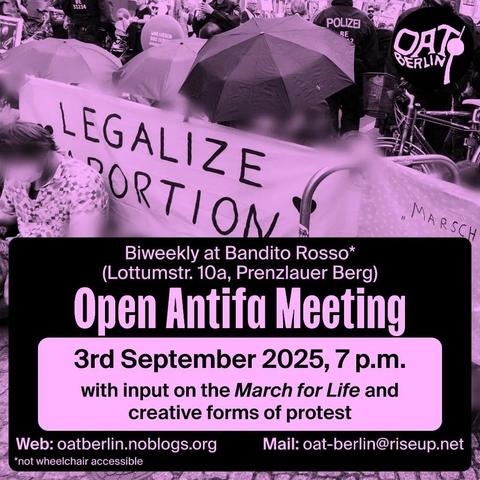 💥Announcement! Wednesday 03.09.2025💥
🔥OPEN ANTIFA MEETING🔥
Wednesday, 3 September 2025 | 7 p.m. | Bandito Rosso*, Lottumstraße 10a, 10119 Berlin
Arrival: U8, tram 12, M1, M5, M8, bus 142 Rosenthaler Platz | U2, tram M5, M8, bus 142 Rosa-Luxemburg-Platz
🔗 OAT Berlin Blog: https://oatberlin.noblogs.org/ - @oat.berlin
#b0608 #OATBerlin
With input on the March for Life and creative forms of protest.
On 20 September, Christian fundamentalists and radical anti-abortionists will once again hold their so-called March for Life.
However, their aim is not to protect life, but to enforce patriarchal, queer-hostile and anti-feminist policies.
At our Open Antifa Meeting on 3 September, we will first give a brief overview of the March for Life. Afterwards, we want to talk about creative forms of protest and find ways to take action together.
*Unfortunately not wheelchair accessible (7 steps at the entrance: press the outside bell if you need assistance!; individual steps inside; wooden chairs with backrests and a sofa; separate smoking room, quiet room; English whisper translations on request).