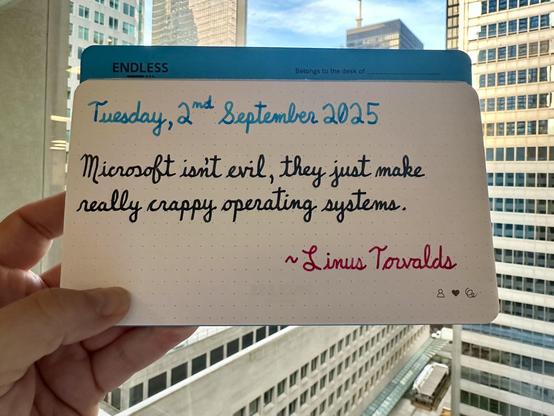 A pen quote of Linus Torvalds that reads, “Microsoft isn't evil, they just make really crappy operating systems.”

Written using Pilot Iroshizuku Ama-Iro (Sky Blue), Take-Sumi (Bamboo Charcoal) & Momiji (Autumn Leaves).