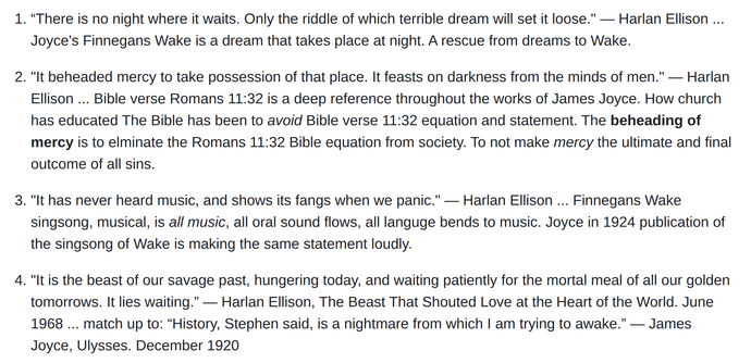 "Written in confusing 'modernist' prose, the style is reminiscent of James Joyce's rather challenging books, Ulysses and Finnegan's Wake." - https://www.sffchronicles.com/threads/580837/

“There is no night where it waits. Only the riddle of which terrible dream will set it loose." ― Harlan Ellison ... Joyce's Finnegans Wake is a dream that takes place at night. A rescue from dreams to Wake.

"It beheaded mercy to take possession of that place. It feasts on darkness from the minds of men." ― Harlan Ellison ... Bible verse Romans 11:32 is a deep reference throughout the works of James Joyce. How church has educated The Bible has been to avoid Bible verse 11:32 equation and statement. The beheading of mercy is to elminate the Romans 11:32 Bible equation from society. To not make mercy the ultimate and final outcome of all sins.

"It has never heard music, and shows its fangs when we panic." ― Harlan Ellison ... Finnegans Wake singsong, musical, is all music, all oral sound flows, all languge bends to music. Joyce in 1924 publication of the singsong of Wake is making the same statement loudly.

"It is the beast of our savage past, hungering today, and waiting patiently for the mortal meal of all our golden tomorrows. It lies waiting.” ― Harlan Ellison, The Beast That Shouted Love at the Heart of the World. June 1968 ... match up to: “History, Stephen said, is a nightmare from which I am trying to awake.” ― James Joyce, Ulysses. December 1920
