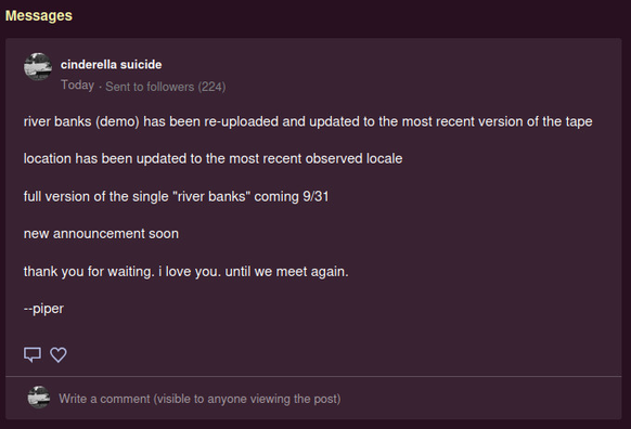 river banks (demo) has been re-uploaded and updated to the most recent version of the tape

location has been updated to the most recent observed locale

full version of the single "river banks" coming 9/31

new announcement soon

thank you for waiting. i love you. until we meet again.

--piper