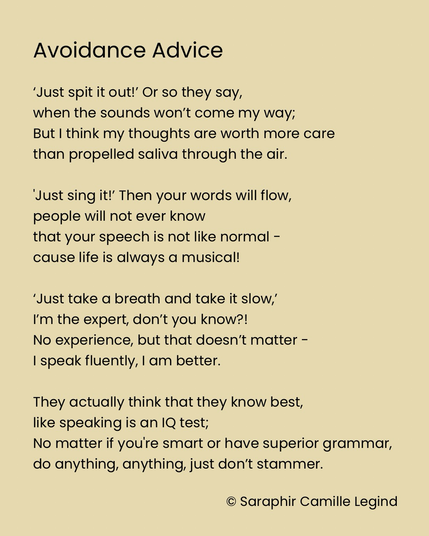 Avoidance Advice ‘Just spit it out!’ Or so they say, when the sounds won’t come my way; But I think my thoughts are worth more care than propelled saliva through the air. 'Just sing it!’ Then your words will flow, people will not ever know that your speech is not like normal - cause life is always a musical! ‘Just take a breath and take it slow,’ I’m the expert, don’t you know?! No experience, but that doesn’t matter -I speak fluently, I am better. They actually think that they know best, like speaking is an IQ test; No matter if you're smart or have superior grammar, do anything, anything, just don’t stammer.