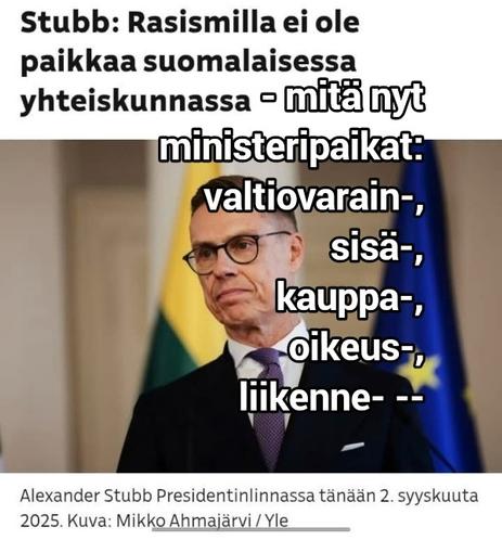 Kuvassa tasavallan presidentti Stubb sanomassa 2.9.2025: "Rasismilla ei ole paikkaa suomalaisessa yhteiskunnassa"
- Stubbin kasvojen ympärille lisätty meemitekstiä: 
- mitä nyt ministeripaikat:
valtiovarain-,
sisä-,
kauppa-,
oikeus-,
liikenne- --