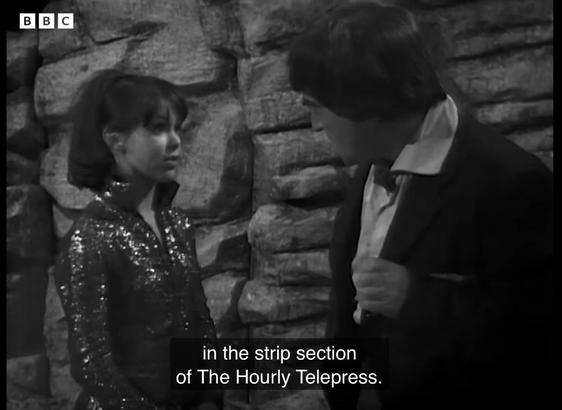 Black and white screen shot from Doctor Who, The Mind Robber

Zoe (Wendy Padbury) and the Doctor (Patrick Troughton) stand before a rock wall. Zoe wears a sparkly jump suit. The Doctor wears a rumpled suit and bow tie. 

Zoe says “… in that strip section of the Hourly Telepress.”