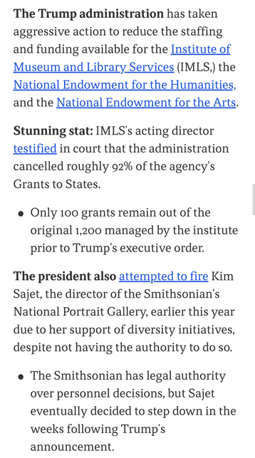 The Trump administration has taken
aggressive action to reduce the staffing
and funding available for the Institute of
Museum and Library Services (IMLS,) the National Endowment for the Humanities, and the National Endowment for the Arts.


Stunning stat: IMLS's acting director
testified in court that the administration
cancelled roughly 92% of the agency's
Grants to States.

Only 100 grants remain out of the
original 1,200 managed by the institute
prior to Trump's executive order.

The president also attempted to fire Kim
Sajet, the director of the Smithsonian's
National Portrait Gallery, earlier this year
due to her support of diversity initiatives,
despite not actually having the direct authority to do so.

The Smithsonian itself has legal authority over internal personnel decisions, but Sajet decided to step down in the weeks following Presidential 
purge edict.