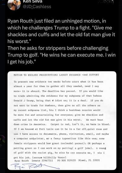 Ken Silva @JD_Cashless
Ryan Routh just filed an unhinged motion, in which he challenges Trump to a fight. "Give me shackles and cuffs and let the old fat man give it his worst." Then he asks for strippers before challenging Trump to golf. "He wins he can execute me. I win I get his job." MOTION TO EXCLUDE PROSECTUTIONS LATEST EVIDENCE -And SUPPORT To present new evidence two weeks before court when it has been almost a year for them to gather all they needed, need I say more- it is absurd. The deadline has passed. If you would like to trade admitting the evidence for my subpoena of that baboon Donald J Trump, bring that e idiot on; it is a deal. If you do not want to trade for dumbass, then give me all the others on my recent subpoena list, btu I think a beatdown session would be more fun and entertaining for everyone; give me shackles and cuffs and let the old fat man give it his worst. We must beat down crime in America. Carpet is red, isn't it, no harm in blood. If I am housed at Fort Lucie can it be in a far off, quiet room and can I have access to documents, phone, visitation, email, and maybe a computer andprinter, er a fancy typewriter like this one; some female strippers would ber great too(model parent): OR perhaps a putting green so I can work on my putting ( a golf joke). A roung of golf with the racist pig, he wins he can execute me, I win I get his job. (sorrya hillbilly Vance) Ryan Routh Inmate 35967511 PO BOX 019120 Miami, FL 33101