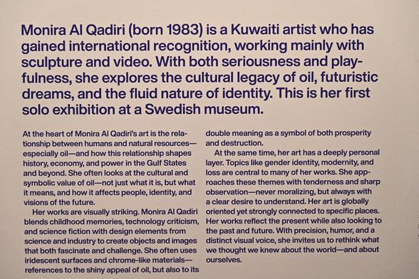 Monira Al Qadiri (born 1983) is a Kuwaiti artist who has gained international recognition, working mainly with sculpture and video. With both seriousness and play- fulness, she explores the cultural legacy of oil, futuristic dreams, and the fluid nature of identity. This is her first
solo exhibition at a Swedish museum.