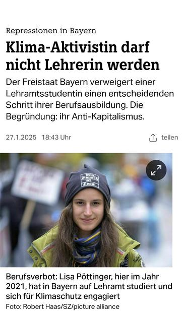 Repressionen in Bayern:
Klima-Aktivistin darf
nicht Lehrerin werden
Der Freistaat Bayern verweigert einer
Lehramtsstudentin einen entscheidenden
Schritt ihrer Berufsausbildung. Die
Begründung: Anti-Kapitalismus.

27.1.2025  TAZ 
Berufsverbot: Lisa Pöttinger, hier im Jahrhat in Bayern auf Lehramt studiert und sich für Klimaschutz engagiert.