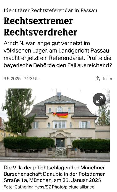 Identitarer Rechtsreferendar in Passau
Rechtsextremer
Rechtsverdreher Arndt N. war lange gut vernetzt im völkischen Lager, am Landgericht Passau
macht er jetzt ein Referendariat. Prüfte die bayerische Behörde den Fall ausreichend?
3.9.2025 TAZ 

Die Villa der pflichtschlagenden Münchner Burschenschaft Danubia in der Potsdamer Straße 1a, in München