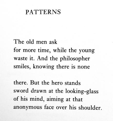 Text of poem -

PATTERNS.
The old men ask
for more time, while the young waste it. And the philosopher smiles, knowing there is none
there. But the hero stands sword drawn at the looking-glass of his mind, aiming at that anonymous face over his shoulder.