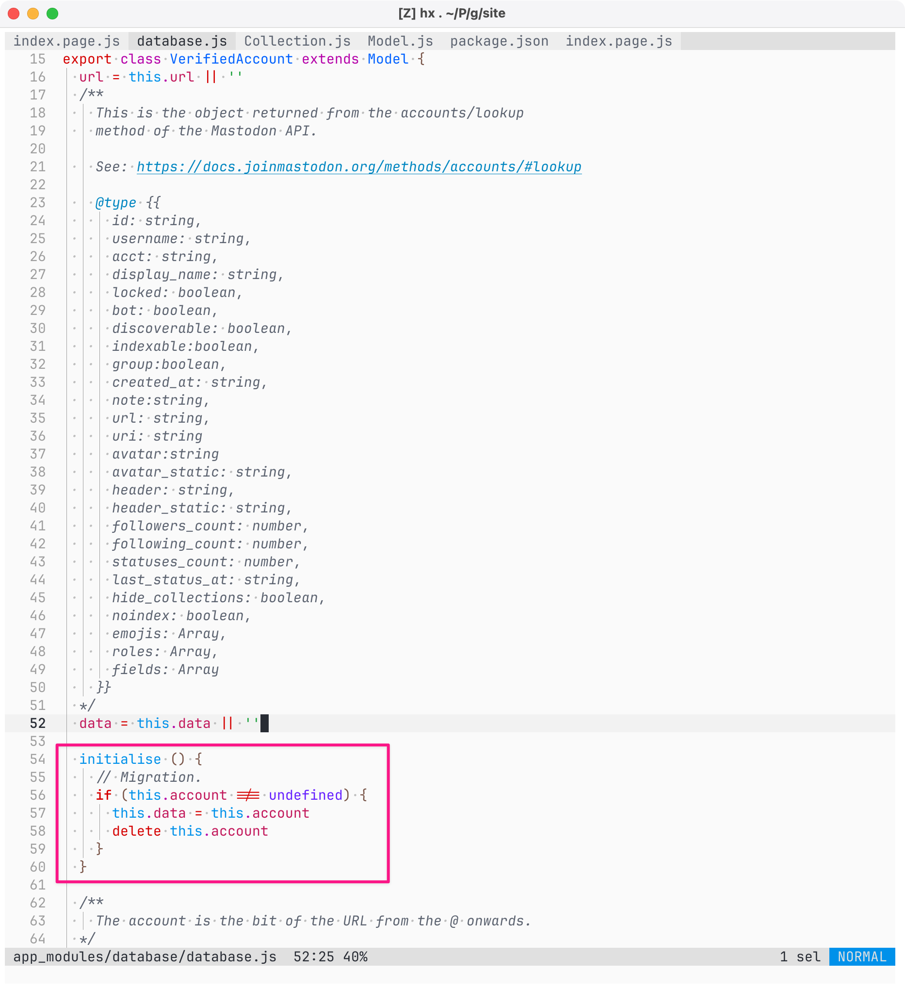 Screenshot of code (detail) in Helix Editor on macOS, showing the source for app_modules/database/database.js. The following code is highlighted with a pink border: initialise () {     // Migration.     if (this.account !== undefined) {       this.data = this.account       delete this.account     }   } Full listing texport class VerifiedAccount extends Model {   url = this.url || ''   /**     This is the object returned from the accounts/lookup     method of the Mastodon API.     See: https://docs.joinmastodon.org/methods/accounts/#lookup     @type {{       id: string,       username: string,       acct: string,       display_name: string,       locked: boolean,       bot: boolean,       discoverable: boolean,       indexable:boolean,       group:boolean,       created_at: string,       note:string,       url: string,       uri: string       avatar:string       avatar_static: string,       header: string,       header_static: string,       followers_count: number,       following_count: number,       statuses_count: number,       last_status_at: string,       hide_collections: boolean,       noindex: boolean,       emojis: Array,       roles: Array,       fields: Array     }}   /   data = this.data || ''   initialise () {     // Migration.     if (this.account !== undefined) {       this.data = this.account       delete this.account     }   }   /*     The account is the bit of the URL from the @ onwards.   */