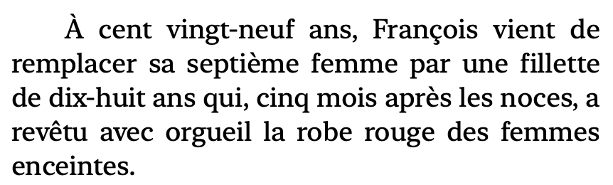 Extrait: "A cent vingt-neuf ans, Francois vient de
remplacer sa septieme femme par une fillette
de dix-huit ans qui, cinq mois apres les noces, a
revétu avec orgueil la robe rouge des femmes
enceintes."