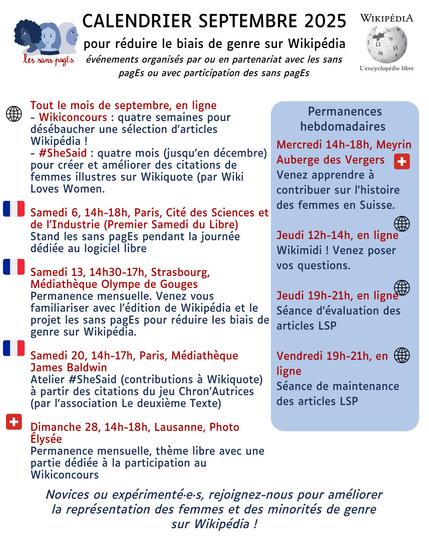 Calendrier Septembre 2025
pour réduire le biais de genre sur Wikipédia
événements organisés par ou en partenariat avec les sans pagEs ou avec participation des sans pagEs

Tout le mois de septembre, en ligne
- Wikiconcours : quatre semaines pour désébaucher une sélection d'articles Wikipédia !
- #SheSaid : quatre mois (jusqu’en décembre) pour créer et améliorer des citations de femmes illustres sur Wikiquote.

Samedi 6, 14h-18h, Paris, Cité des Sciences et de l’Industrie (Premier Samedi du Libre)
Stand les sans pagEs pendant la journée dédiée au logiciel libre

Samedi 13, 14h30-17h, Strasbourg, Médiathèque Olympe de Gouges
Permanence mensuelle. Venez vous familiariser avec l'édition de Wikipédia et le projet les sans pagEs pour réduire les biais de genre sur Wikipédia. 

Samedi 20, 14h-17h, Paris, Médiathèque James Baldwin
Atelier #SheSaid (contributions à Wikiquote) à partir des citations du jeu Chron’Autrices (par l'association Le deuxième Texte)

Dimanche 28, 14h-18h, Lausanne, Photo Élysée
Permanence mensuelle, thème libre avec une partie dédiée à la participation au Wikiconcours

Permanences hebdomadaires 
Mercredi 14h-18h, Meyrin
Auberge des Vergers
Venez apprendre à contribuer sur l'histoire des femmes en Suisse.

Jeudi 12h-14h, en ligne
Wikimidi ! Venez poser
vos questions.

Jeudi 19h-21h, en ligne
Séance d’évaluation des articles LSP

Vendredi 19h-21h, en ligne
Séance de maintenance des articles LSP