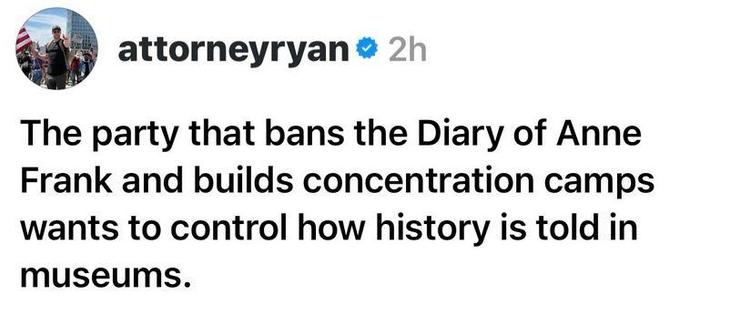 Post by attorneyryan :

"The party that bans the Diary of Anne Frank and builds concentration camps
wants to control how history is told in museums."