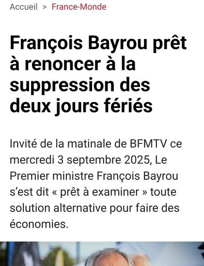 capture d'écran site de presse 

François Bayrou prêt à renoncer à la suppression des deux jours fériés
Invité de la matinale de BFMTV ce mercredi 3 septembre 2025, Le Premier ministre François Bayrou s’est dit « prêt à examiner » toute solution alternative pour faire des économies.