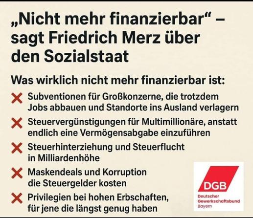 "Nicht mehr finanzierbar" - sagt Friedrich Merz über den Sozialstaat
was wirklich nicht mehr finanzierbar ist:
Subventionen für Großkonzerne, die trotzdem Jobs abbauen und Standorte ins Ausland verlagern
Steuervergünstigungen für Multimillionäre, anstatt endlich eine Vermögensabgabe einzuführen
Steuerhinterziehung und Steuerpflicht in Milliardenhöhe
Maskendeals und Korruption, die Steuergelder kosten
Privilegien bei hohen Erbschaften für jene die längst genug haben