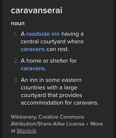 Screencap of a Wiktionary definition: 
"caravanserai

noun

1. A roadside inn having a central courtyard where caravans can rest.

2. A home or shelter for caravans.

3. An inn in some eastern countries with a large courtyard that provides accommodation for caravans.

Wiktionary, Creative Commons Attribution/Share-Alike License. More at Wordnik"