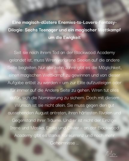 Eine magisch-düstere Enemies-to-Lovers-Fantasy- Dilogie: Sechs Teenager und ein magischer Wettkampf um die Ewigkeit

Seit sie nach ihrem Tod an der Blackwood Academy gelandet ist, muss Wren verlorene Seelen auf die andere Seite begleiten. Nur alle zehn Jahre gibt es die Möglichkeit, einen magischen Wettkampf zu gewinnen und von dieser Aufgabe erlöst zu werden - um zur Elite aufzusteigen oder für immer auf die Andere Seite zu gehen. Wren tut alles dafür, sich die Nominierung zu sichern. Doch mit diesem
Wunsch ist sie nicht allein. Sie muss gegen den gut aussehenden August antreten, ihren härtesten Rivalen und Gegenstand ihrer Träume. Und er ist nicht der Einzige: Irene und Masika, Emilio und Olivier - an der Blackwood Academy gibt es starke Konkurrenz und noch mehr
Geheimnisse...