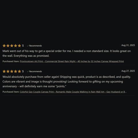 Two good reviews from my Etsy shop:

 5 Stars
 Recommends
Aug 31, 2025

Mark went out of his way to get a special order for me. I needed a non standard size. It looks great on the wall. Everything was as promised.

Purchased item: Provincetown Art Print 

5 Stars
Recommends
Aug 27, 2025

Would absolutely purchase from seller again! Shipping was quick, product is as described, and quality. Colors are vibrant and image is thought provoking! Looking forward to gifting on my upcoming anniversary - will definitely earn me some “points.”

Purchased item: Colorful Gay Couple Canvas Print