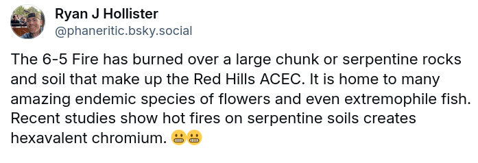 The 6-5 Fire has burned over a large chunk or serpentine rocks and soil that make up the Red Hills ACEC. It is home to many amazing endemic species of flowers and even extremophile fish. Recent studies show hot fires on serpentine soils creates hexavalent chromium. 😬😬