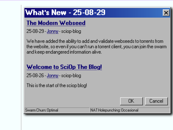 A "whats new" box embedded on the sciop.net homepage, it's styled as a windows 98 alert box, blue gradient header bar, pixelated bitmap fonts, and beveled edges and all. it contains two posts:


The Modern Webseed
25-08-29 - Jonny - sciop-blog

We have added the ability to add and validate webseeds to torrents from the website, so even if you can't run a torrent client, you can join the swarm and keep endangered information alive.
Welcome to SciOp The Blog!
25-08-26 - Jonny - sciop-blog

This is the start of the sciop blog!


and the alert messages at the bottom read
Swarm Churn: Optimal
NAT Holepunching: Occasional