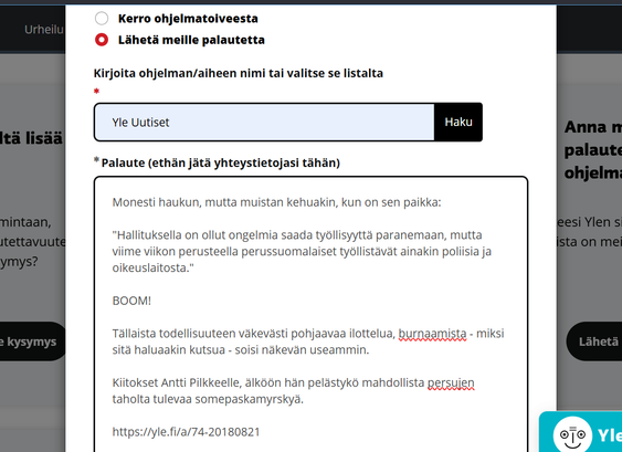 Kuvakaappaus Ylen palautelomakkeesta. Lukee:

Monesti haukun, mutta muistan kehuakin, kun on sen paikka:

"Hallituksella on ollut ongelmia saada työllisyyttä paranemaan, mutta viime viikon perusteella perussuomalaiset työllistävät ainakin poliisia ja oikeuslaitosta." 

BOOM!

Tällaista todellisuuteen väkevästi pohjaavaa ilottelua, burnaamista - miksi sitä haluaakin kutsua - soisi näkevän useammin.

Kiitokset Antti Pilkkeelle, älköön hän pelästykö mahdollista persujen taholta tulevaa somepaskamyrskyä.

https://yle.fi/a/74-20180821
