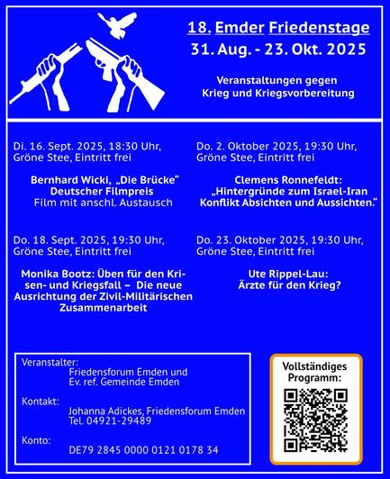 Der Flyer ist in dunkelblau gehalten und zeigt ein Symbol der Friedensbewegung: Zwei Hände, die ein Gewehr durchgebrochen haben.
Dann folgt: „18. Emder Friedenstage 31. Aug. - 23. Okt. 2025 - Veranstaltungen gegen Krieg und Kriegsvorbereitung“
Und die Daten:
„Di. 16. Sept. 2025, 18:30 Uhr, Gröne Stee, Eintritt frei  Bernhard Wicki,  „Die Brücke“ Deutscher Filmpreis Film mit anschl. Austausch

Do. 18. Sept. 2025, 19:30 Uhr, Gröne Stee, Eintritt frei Monika Bootz: Üben für den Krisen- und Kriegsfall –  Die neue Ausrichtung der Zivil-Militärischen Zusammenarbeit

Do. 2. Oktober 2025, 19:30 Uhr, Gröne Stee, Eintritt frei Clemens Ronnefeldt: „Hintergründe zum Israel-Iran Konflikt Absichten und Aussichten.“ 

Do. 23. Oktober 2025, 19:30 Uhr, Gröne Stee, Eintritt frei Ute Rippel-Lau:  Ärzte für den Krieg?“

Sowie:

„Veranstalter: Friedensforum Emden und Ev. ref. Gemeinde Emden Kontakt: Johanna Adickes, Friedensforum Emden Tel. 04921-29489   Konto: DE79 2845 0000 0121 0178 34“

Dazu ein QR- Code zum kompletten Programm: https://www.ippnw.de/commonFiles/pdfs/Termine/2025-10_Emder_Friedenstage.pdf