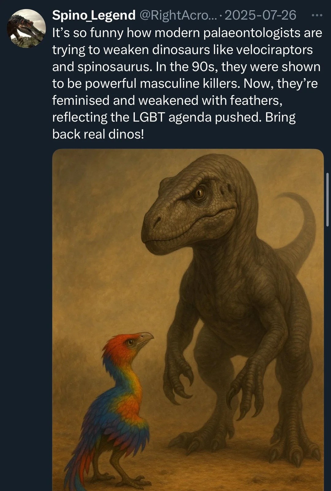 It’s so funny how modern palaeontologists are - trying to weaken dinosaurs like velociraptors and spinosaurus. In the 90s, they were shown to be powerful masculine killers. Now, they’re feminised and weakened with feathers, reflecting the LGBT agenda pushed. Bring back real dinos!