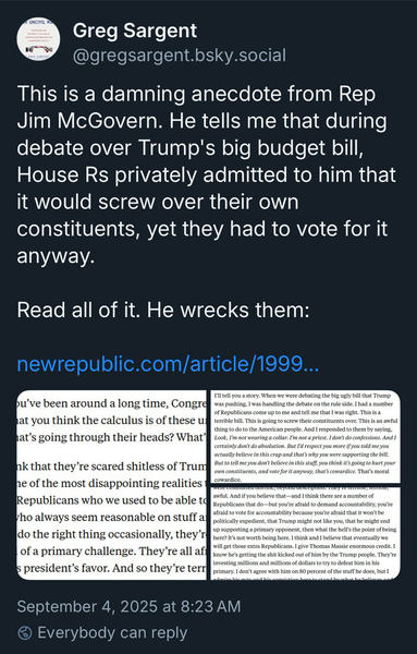 Greg Sergeant post: This is a damning anecdote from Rep Jim McGovern. He tells me that during debate over Trump's big budget bill, House Rs privately admitted to him that it would screw over their own constituents, yet they had to vote for it anyway.  Read all of it. He wrecks them: