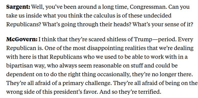 Sargent: Well, you've been around a long time, Congressman. Can you take us inside what you think the calculus is of these undecided Republicans? What's going through their heads? What's your sense of it? McGovern: I think that they're scared shitless of Trump-period. Every Republican is. One of the most disappointing realities that we're dealing with here is that Republicans who we used to be able to work with in a bipartisan way, who always seem reasonable on stuff and could be dependent on to do the right thing occasionally, they're no longer there. They're all afraid of a primary challenge. They're all afraid of being on the wrong side of this president's favor. And so they're terrified.