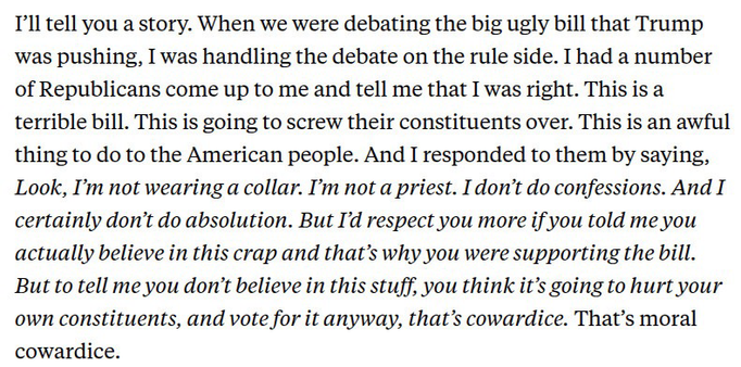 McGovern: I'll tell you a story. When we were debating the big ugly bill that Trump was pushing, I was handling the debate on the rule side. I had a number of Republicans come up to me and tell me that I was right. This is a terrible bill. This is going to screw their constituents over. This is an awful thing to do to the American people. And I responded to them by saying, Look, I'm not wearing a collar. I'm not a priest. I don't do confessions. And I certainly don't do absolution. But I'd respect you more if you told me you actually believe in this crap and that's why you were supporting the bill. But to tell me you don't believe in this stuff, you think it's going to hurt your own constituents, and vote for it anyway, that's cowardice. That's moral cowardice.