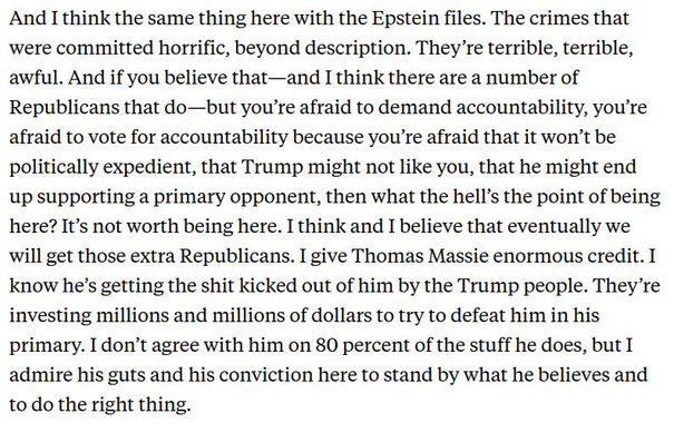 McGovern: And I think the same thing here with the Epstein files. The crimes that were committed horrific, beyond description. They're terrible, terrible, awful. And if you believe that-and I think there are a number of Republicans that do -but you're afraid to demand accountability, you're afraid to vote for accountability because you're afraid that it won't be politically expedient, that Trump might not like you, that he might end up supporting a primary opponent, then what the hell's the point of being here? It's not worth being here. I think and I believe that eventually we will get those extra Republicans. I give Thomas Massie enormous credit. I know he's getting the shit kicked out of him by the Trump people. They're investing millions and millions of dollars to try to defeat him in his primary. I don't agree with him on 80 percent of the stuff he does, but I admire his guts and his conviction here to stand by what he believes and to do the right thing.